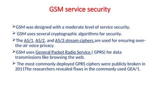 GSM service security
GSM was designed with a moderate level of service security.
 GSM uses several cryptographic algorithms for security.
The A5/1, A5/2, and A5/3 stream ciphers are used for ensuring over-
the-air voice privacy.
GSM uses General Packet Radio Service ( GPRS) for data
transmissions like browsing the web.
 The most commonly deployed GPRS ciphers were publicly broken in
2011The researchers revealed flaws in the commonly used GEA/1.
 