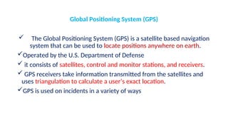 Global Positioning System (GPS)
 The Global Positioning System (GPS) is a satellite based navigation
system that can be used to locate positions anywhere on earth.
Operated by the U.S. Department of Defense
 it consists of satellites, control and monitor stations, and receivers.
 GPS receivers take information transmitted from the satellites and
uses triangulation to calculate a user’s exact location.
GPS is used on incidents in a variety of ways
 