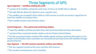 Three Segments of GPS:
Space Segment — Satellites orbiting the earth
 consists of 29 satellites circling the earth every 12 hours at 12,000 miles in altitude.
This high altitude allows the signals to cover a greater area.
The satellites are arranged in their orbits so a GPS receiver on earth can receive a signal from at
least four satellites at any given time.
Each satellite contains several atomic clocks.
Control Segment — The control and monitoring stations
Tracks the satellites and then provides them with corrected orbital and time information.
 consists of five unmanned monitor stations and one Master Control Station.
The five unmanned stations monitor GPS satellite signals and then send that information to the
Master Control Station where anomalies are corrected and sent back to the GPS satellites through
ground antennas.
User Segment — The GPS receivers owned by civilians and military
The user segment consists of the users and their GPS receivers.
The number of simultaneous users is limitless.
 