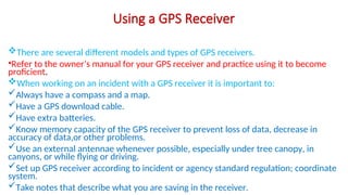 Using a GPS Receiver
There are several different models and types of GPS receivers.
•Refer to the owner’s manual for your GPS receiver and practice using it to become
proficient.
When working on an incident with a GPS receiver it is important to:
Always have a compass and a map.
Have a GPS download cable.
Have extra batteries.
Know memory capacity of the GPS receiver to prevent loss of data, decrease in
accuracy of data,or other problems.
Use an external antennae whenever possible, especially under tree canopy, in
canyons, or while flying or driving.
Set up GPS receiver according to incident or agency standard regulation; coordinate
system.
Take notes that describe what you are saving in the receiver.
 