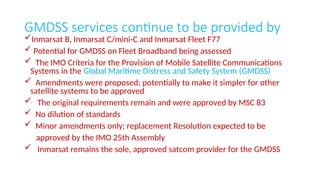 GMDSS services continue to be provided by
Inmarsat B, Inmarsat C/mini-C and Inmarsat Fleet F77
 Potential for GMDSS on Fleet Broadband being assessed
 The IMO Criteria for the Provision of Mobile Satellite Communications
Systems in the Global Maritime Distress and Safety System (GMDSS)
 Amendments were proposed; potentially to make it simpler for other
satellite systems to be approved
 The original requirements remain and were approved by MSC 83
 No dilution of standards
 Minor amendments only; replacement Resolution expected to be
approved by the IMO 25th Assembly
 Inmarsat remains the sole, approved satcom provider for the GMDSS
 