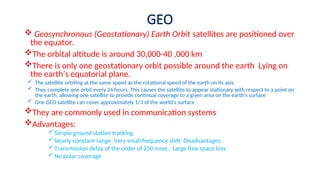 GEO
 Geosynchronous (Geostationary) Earth Orbit satellites are positioned over
the equator.
The orbital altitude is around 30,000-40 ,000 km
There is only one geostationary orbit possible around the earth Lying on
—
the earth’s equatorial plane.
 The satellite orbiting at the same speed as the rotational speed of the earth on its axis.
 They complete one orbit every 24 hours. This causes the satellite to appear stationary with respect to a point on
the earth, allowing one satellite to provide continual coverage to a given area on the earth's surface
 One GEO satellite can cover approximately 1/3 of the world’s surface
They are commonly used in communication systems
Advantages:
Simple ground station tracking.
Nearly constant range Very small frequency shift Disadvantages:
— ž
Transmission delay of the order of 250 msec. Large free space loss.
—
No polar coverage
 