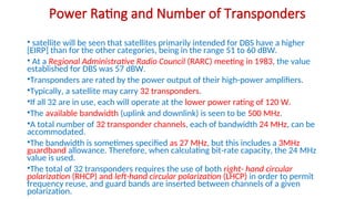 Power Rating and Number of Transponders
• satellite will be seen that satellites primarily intended for DBS have a higher
[EIRP] than for the other categories, being in the range 51 to 60 dBW.
• At a Regional Administrative Radio Council (RARC) meeting in 1983, the value
established for DBS was 57 dBW.
•Transponders are rated by the power output of their high-power amplifiers.
•Typically, a satellite may carry 32 transponders.
•If all 32 are in use, each will operate at the lower power rating of 120 W.
•The available bandwidth (uplink and downlink) is seen to be 500 MHz.
•A total number of 32 transponder channels, each of bandwidth 24 MHz, can be
accommodated.
•The bandwidth is sometimes specified as 27 MHz, but this includes a 3MHz
guardband allowance. Therefore, when calculating bit-rate capacity, the 24 MHz
value is used.
•The total of 32 transponders requires the use of both right- hand circular
polarization (RHCP) and left-hand circular polarization (LHCP) in order to permit
frequency reuse, and guard bands are inserted between channels of a given
polarization.
 