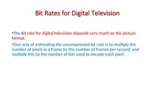 Bit Rates for Digital Television
•The bit rate for digital television depends very much on the picture
format.
•One way of estimating the uncompressed bit rate is to multiply the
number of pixels in a frame by the number of frames per second, and
multiply this by the number of bits used to encode each pixel.
 