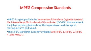 MPEG Compression Standards
•MPEG is a group within the International Standards Organization and
the International Electrochemical Commission (ISO/IEC) that undertook
the job of defining standards for the transmission and storage of
moving pictures and sound.
•The MPEG standards currently available are MPEG-1, MPEG-2, MPEG-
4 , and MPEG-7.
 