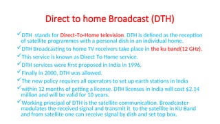 Direct to home Broadcast (DTH)
DTH stands for Direct-To-Home television. DTH is defined as the reception
of satellite programmes with a personal dish in an individual home.
DTH Broadcasting to home TV receivers take place in the ku band(12 GHz).
This service is known as Direct To Home service.
DTH services were first proposed in India in 1996.
Finally in 2000, DTH was allowed.
The new policy requires all operators to set up earth stations in India
within 12 months of getting a license. DTH licenses in India will cost $2.14
million and will be valid for 10 years.
Working principal of DTH is the satellite communication. Broadcaster
modulates the received signal and transmit it to the satellite in KU Band
and from satellite one can receive signal by dish and set top box.
 