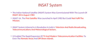 INSAT System
• The Indian National Satellite (INSAT) System Was Commissioned With The Launch Of
INSAT-1B In August 1983
• INSAT-1A, The First Satellite Was Launched In April 1982 But Could Not Fulfil The
Mission.
• INSAT System Ushered In A Revolution In India’s Television And Radio Broadcasting,
Telecommunications And Meteorological Sectors.
• It Enabled The Rapid Expansion Of TV And Modern Telecommunication Facilities To
Even The Remote Areas And Off-Shore Islands.
 
