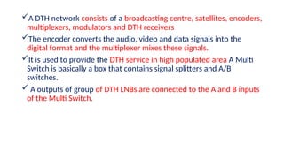 A DTH network consists of a broadcasting centre, satellites, encoders,
multiplexers, modulators and DTH receivers
The encoder converts the audio, video and data signals into the
digital format and the multiplexer mixes these signals.
It is used to provide the DTH service in high populated area A Multi
Switch is basically a box that contains signal splitters and A/B
switches.
 A outputs of group of DTH LNBs are connected to the A and B inputs
of the Multi Switch.
 