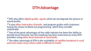 DTH:Advantage
DTH also offers digital quality signals which do not degrade the picture or
sound quality.
It also offers interactive channels and program guides with customers
having the choice to block out programming which they consider
undesirable
One of the great advantages of the cable industry has been the ability to
provide local channels, but this handicap has been overcome by many DTH
providers using other local channels or local feeds.
The other advantage of DTH is the availability of satellite broadcast in rural
and semi-urban areas where cable is difficult to install.
 