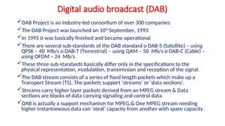 Digital audio broadcast (DAB)
DAB Project is an industry-led consortium of over 300 companies
The DAB Project was launched on 10th
September, 1993
In 1995 it was basically finished and became operational
There are several sub-standards of the DAB standard o DAB-S (Satellite) – using
QPSK – 40 Mb/s o DAB-T (Terrestrial) – using QAM – 50 Mb/s o DAB-C (Cable) –
using OFDM – 24 Mb/s
These three sub-standards basically differ only in the specifications to the
physical representation, modulation, transmission and reception of the signal.
The DAB stream consists of a series of fixed length packets which make up a
Transport Stream (TS). The packets support ‘streams’ or ‘data sections’.
Streams carry higher layer packets derived from an MPEG stream & Data
sections are blocks of data carrying signaling and control data.
DAB is actually a support mechanism for MPEG.& One MPEG stream needing
higher instantaneous data can ‘steal’ capacity from another with spare capacity.
 