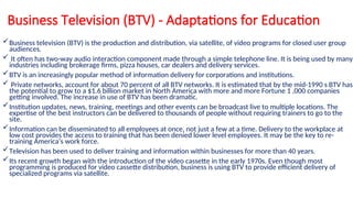 Business Television (BTV) - Adaptations for Education
Business television (BTV) is the production and distribution, via satellite, of video programs for closed user group
audiences.
 It often has two-way audio interaction component made through a simple telephone line. It is being used by many
industries including brokerage firms, pizza houses, car dealers and delivery services.
BTV is an increasingly popular method of information delivery for corporations and institutions.
 Private networks, account for about 70 percent of all BTV networks. It is estimated that by the mid-1990 s BTV has
the potential to grow to a $1.6 billion market in North America with more and more Fortune 1 ,000 companies
getting involved. The increase in use of BTV has been dramatic.
Institution updates, news, training, meetings and other events can be broadcast live to multiple locations. The
expertise of the best instructors can be delivered to thousands of people without requiring trainers to go to the
site.
Information can be disseminated to all employees at once, not just a few at a time. Delivery to the workplace at
low cost provides the access to training that has been denied lower level employees. It may be the key to re-
training America's work force.
Television has been used to deliver training and information within businesses for more than 40 years.
Its recent growth began with the introduction of the video cassette in the early 1970s. Even though most
programming is produced for video cassette distribution, business is using BTV to provide efficient delivery of
specialized programs via satellite.
 