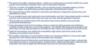 The advent of smaller receiving stations - called very small aperture terminals (VSATs) has made
private communication networks much more economical to operate.
 BTV has a number of tangible benefits, such as reducing travel, immediate delivery of time-
critical messages, and eliminating cassette duplication and distribution hassles.
The programming on BTV networks is extremely cost-effective compared to seminar fees and
downtime for travel.
It is an excellent way to get solid and current information very fast. Some people prefer to attend
seminars and conferences where they can read, see, hear and ask questions in person.
 BTV provides yet another piece of the education menu and is another way to provide
professional development.
A key advantage is that its format allows viewers to interact with presenters by telephone,
enabling viewers to become a part of the program. The satellite effectively places people in the
same room, so that sales personnel in the field can learn about new products at the same time.
Speed of transmission may well be the competitive edge which some firms need as they
introduce new products and services.
BTV enables employees in many locations to focus on common problems or issues that might
develop into crises without quick communication and resolution.
BTV networks transmit information every business day on a broad range of topics, and provide
instructional courses on various products, market trends, selling and motivation. Networks give
subscribers the tools to apply the information they have to real world situations.
 