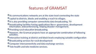 features of GRAMSAT
Its communications networks are at the state level connecting the state
capital to districts, blocks and enabling a reach to villages.
It is also providing computer connectivity data broadcasting, TV-
broadcasting facilities having applications like e- governance, development
information, teleconferencing, helping disaster management.
Providing rural-education broadcasting.
However, the Gramsat projects have an appropriate combination of following
activities.
Interactive training at district and block levels employing suitable configuration
Broadcasting services for rural development
Computer interconnectivity and data exchange services
Tele-health and tele-medicine services.
 