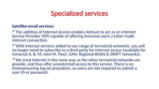 Specialized services
Satellite-email services:
The addition of Internet Access enables Astrium to act as an Internet
Service Provider (ISP) capable of offering Inmarsat users a tailor-made
Internet connection.
With Internet services added to our range of terrestrial networks, you will
no longer need to subscribe to a third party for Internet access (available for
Inmarsat A, B, M, mini-M, Fleet, GAN, Regional BGAN & SWIFT networks).
We treat Internet in the same way as the other terrestrial networks we
provide, and thus offer unrestricted access to this service. There is no
timeconsuming log-on procedure, as users are not required to submit a
user-ID or password.
 