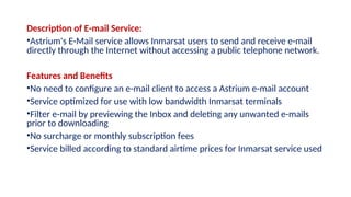 Description of E-mail Service:
•Astrium's E-Mail service allows Inmarsat users to send and receive e-mail
directly through the Internet without accessing a public telephone network.
Features and Benefits
•No need to configure an e-mail client to access a Astrium e-mail account
•Service optimized for use with low bandwidth Inmarsat terminals
•Filter e-mail by previewing the Inbox and deleting any unwanted e-mails
prior to downloading
•No surcharge or monthly subscription fees
•Service billed according to standard airtime prices for Inmarsat service used
 