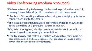 Video Conferencing (medium resolution)
Video conferencing technology can be used to provide the same full,
twoway interactivity of satellite broadcast at much lower cost.
 For Multi-Site meetings, video conferencing uses bridging systems to
connect each site to the others.
It is possible to configure a video conference bridge to show all sites
at the same time on a projection screen or monitor.
Or, as is more typical, a bridge can show just the site from which a
person is speaking or making a presentation.
The technology that makes interactive video conferencing possible,
compresses video and audio signals, thus creating an image quality
lower than that of satellite broadcasts.
 