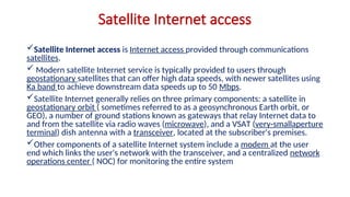 Satellite Internet access
Satellite Internet access is Internet access provided through communications
satellites.
 Modern satellite Internet service is typically provided to users through
geostationary satellites that can offer high data speeds, with newer satellites using
Ka band to achieve downstream data speeds up to 50 Mbps.
Satellite Internet generally relies on three primary components: a satellite in
geostationary orbit ( sometimes referred to as a geosynchronous Earth orbit, or
GEO), a number of ground stations known as gateways that relay Internet data to
and from the satellite via radio waves (microwave), and a VSAT (very-smallaperture
terminal) dish antenna with a transceiver, located at the subscriber's premises.
Other components of a satellite Internet system include a modem at the user
end which links the user's network with the transceiver, and a centralized network
operations center ( NOC) for monitoring the entire system
 