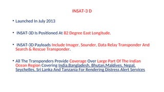 INSAT-3 D
• Launched In July 2013
• INSAT-3D Is Positioned At 82 Degree East Longitude.
• INSAT-3D Payloads Include Imager, Sounder, Data Relay Transponder And
Search & Rescue Transponder.
• All The Transponders Provide Coverage Over Large Part Of The Indian
Ocean Region Covering India,Bangladesh, Bhutan,Maldives, Nepal,
Seychelles, Sri Lanka And Tanzania For Rendering Distress Alert Services
 