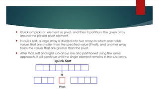  Quicksort picks an element as pivot, and then it partitions the given array
around the picked pivot element.
 In quick sort, a large array is divided into two arrays in which one holds
values that are smaller than the specified value (Pivot), and another array
holds the values that are greater than the pivot.
 After that, left and right sub-arrays are also partitioned using the same
approach. It will continue until the single element remains in the sub-array.
 