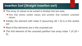 Insertion Sort (Straight insertion sort)
 The array of values to be sorted is divided into two sets.
 One that stores sorted values and another that contains unsorted
values.
 Initially, the element with index 0 (assuming LB = 0) is in the sorted
set.
 Rest of the elements are in the unsorted set.
 The first element of the unsorted partition has array index 1 (if LB =
0).
 