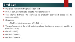 Shell Sort
 Improved version of straight insertion sort
 In shell sort, elements at a specific interval are sorted.
 The interval between the elements is gradually decreased based on the
sequence used.
 Sequence
–Shell's original sequence: N/2 , N/4 , …, 1
 The performance of the shell sort depends on the type of sequence used for a
given input array
 Gap=floor(N/2)
 Gap1=floor(Gap/2)
 Gap2=floor(Gap1/2)
 
