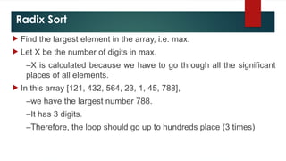 Radix Sort
 Find the largest element in the array, i.e. max.
 Let X be the number of digits in max.
–X is calculated because we have to go through all the significant
places of all elements.
 In this array [121, 432, 564, 23, 1, 45, 788],
–we have the largest number 788.
–It has 3 digits.
–Therefore, the loop should go up to hundreds place (3 times)
 