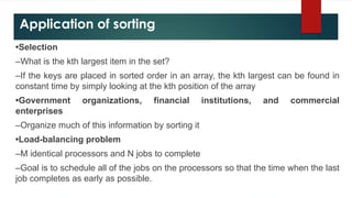 Application of sorting
•Selection
–What is the kth largest item in the set?
–If the keys are placed in sorted order in an array, the kth largest can be found in
constant time by simply looking at the kth position of the array
•Government organizations, financial institutions, and commercial
enterprises
–Organize much of this information by sorting it
•Load-balancing problem
–M identical processors and N jobs to complete
–Goal is to schedule all of the jobs on the processors so that the time when the last
job completes as early as possible.
 