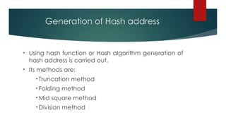 Generation of Hash address
• Using hash function or Hash algorithm generation of
hash address is carried out.
• Its methods are:
• Truncation method
• Folding method
• Mid square method
• Division method
 