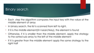 Binary search
• Each step the algorithm compares the input key with the value at the
middle element of array
• In binary search, the list is scanned from left to right.
• It X is the middle element(X==searchkey), the element is found
• Otherwise, if X is smaller than the middle element, apply the strategy
to the sorted sub array to the left of the middle element
• If X is greater than the middle element apply the same strategy to the
right half
 