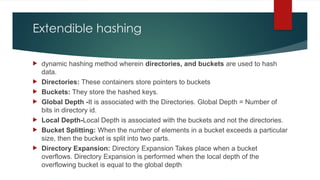 Extendible hashing
 dynamic hashing method wherein directories, and buckets are used to hash
data.
 Directories: These containers store pointers to buckets
 Buckets: They store the hashed keys.
 Global Depth -It is associated with the Directories. Global Depth = Number of
bits in directory id.
 Local Depth-Local Depth is associated with the buckets and not the directories.
 Bucket Splitting: When the number of elements in a bucket exceeds a particular
size, then the bucket is split into two parts.
 Directory Expansion: Directory Expansion Takes place when a bucket
overflows. Directory Expansion is performed when the local depth of the
overflowing bucket is equal to the global depth
 