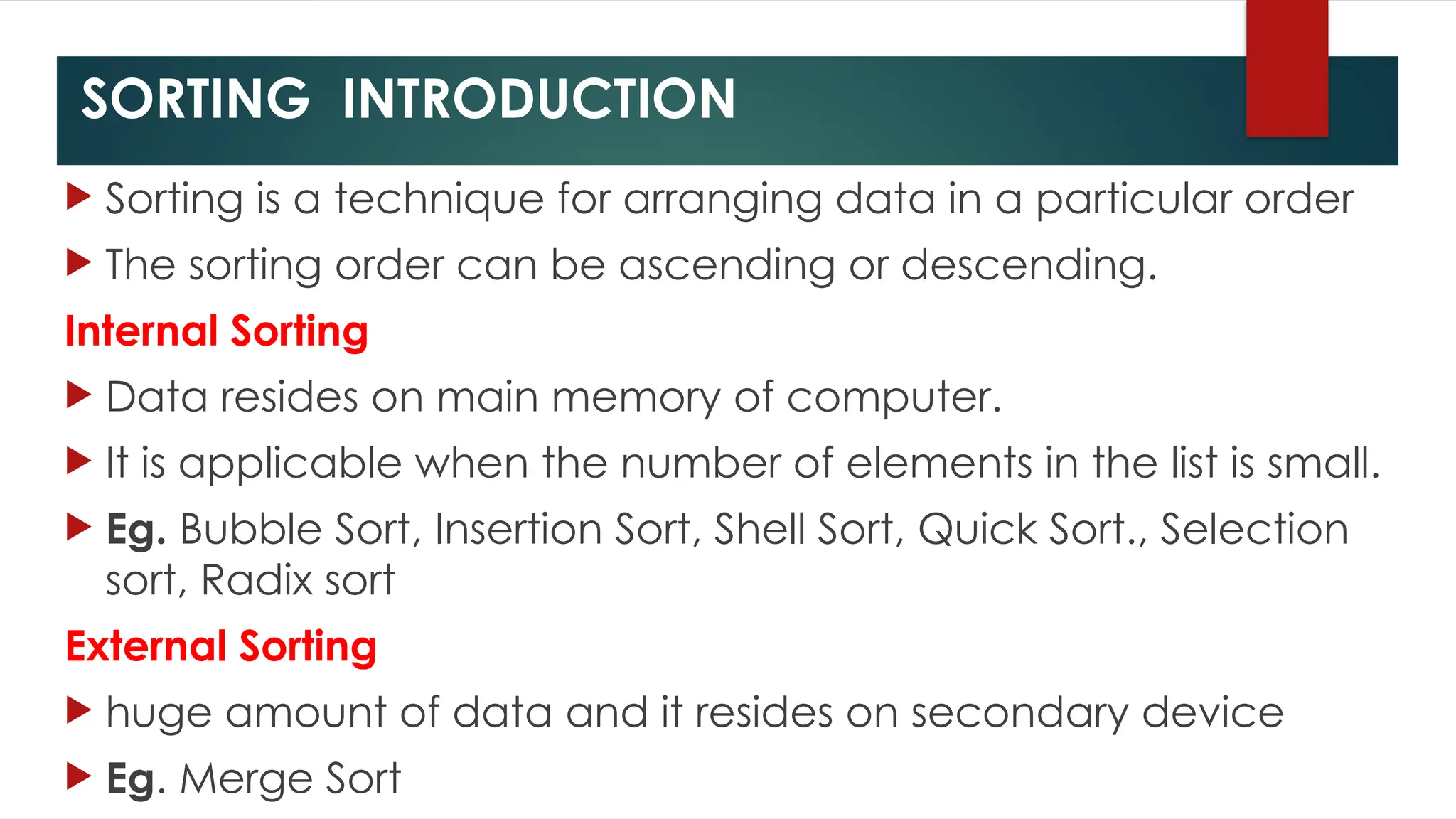 SORTING INTRODUCTION
 Sorting is a technique for arranging data in a particular order
 The sorting order can be ascending or descending.
Internal Sorting
 Data resides on main memory of computer.
 It is applicable when the number of elements in the list is small.
 Eg. Bubble Sort, Insertion Sort, Shell Sort, Quick Sort., Selection
sort, Radix sort
External Sorting
 huge amount of data and it resides on secondary device
 Eg. Merge Sort
 