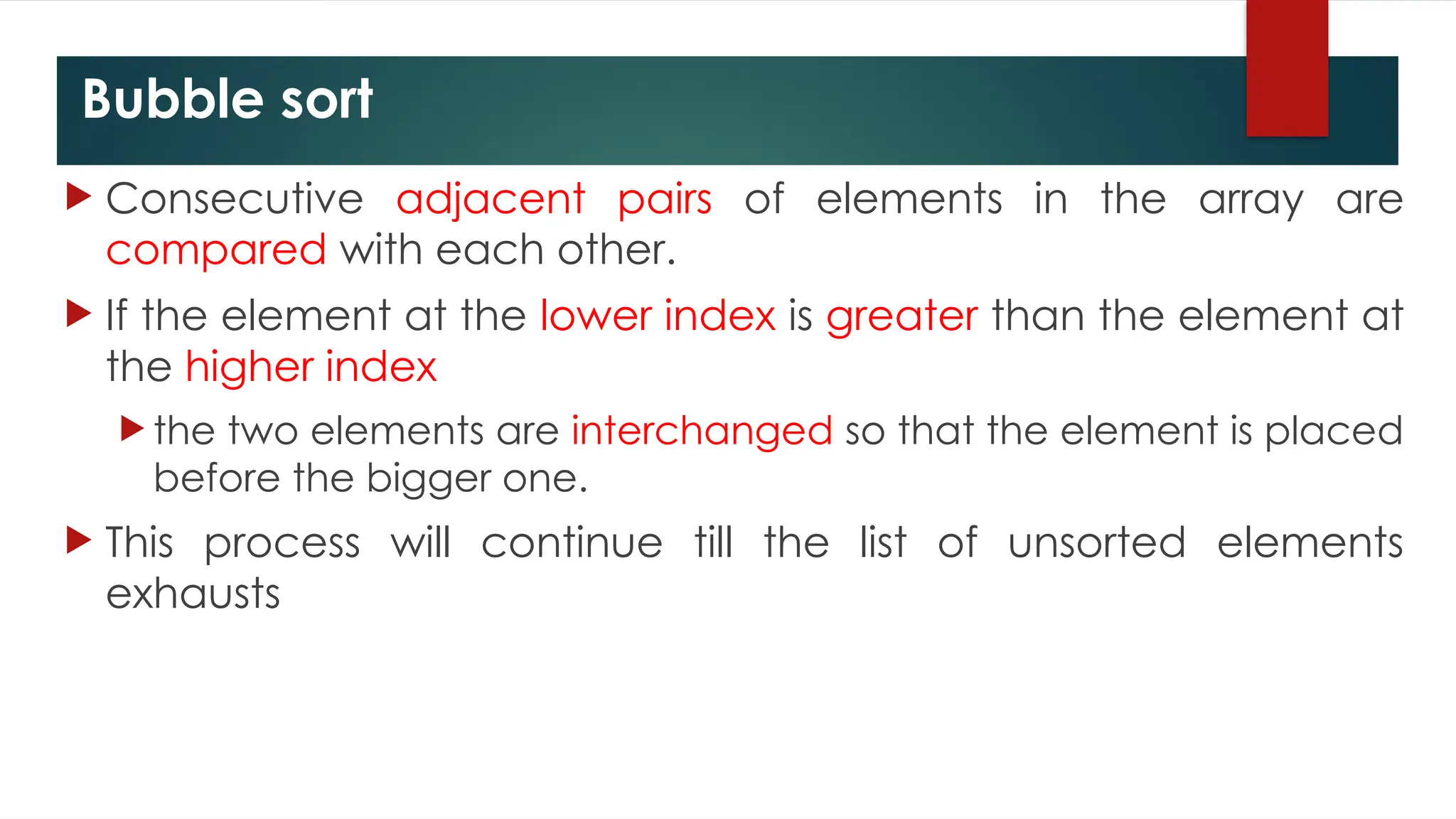 Bubble sort
 Consecutive adjacent pairs of elements in the array are
compared with each other.
 If the element at the lower index is greater than the element at
the higher index
 the two elements are interchanged so that the element is placed
before the bigger one.
 This process will continue till the list of unsorted elements
exhausts
 