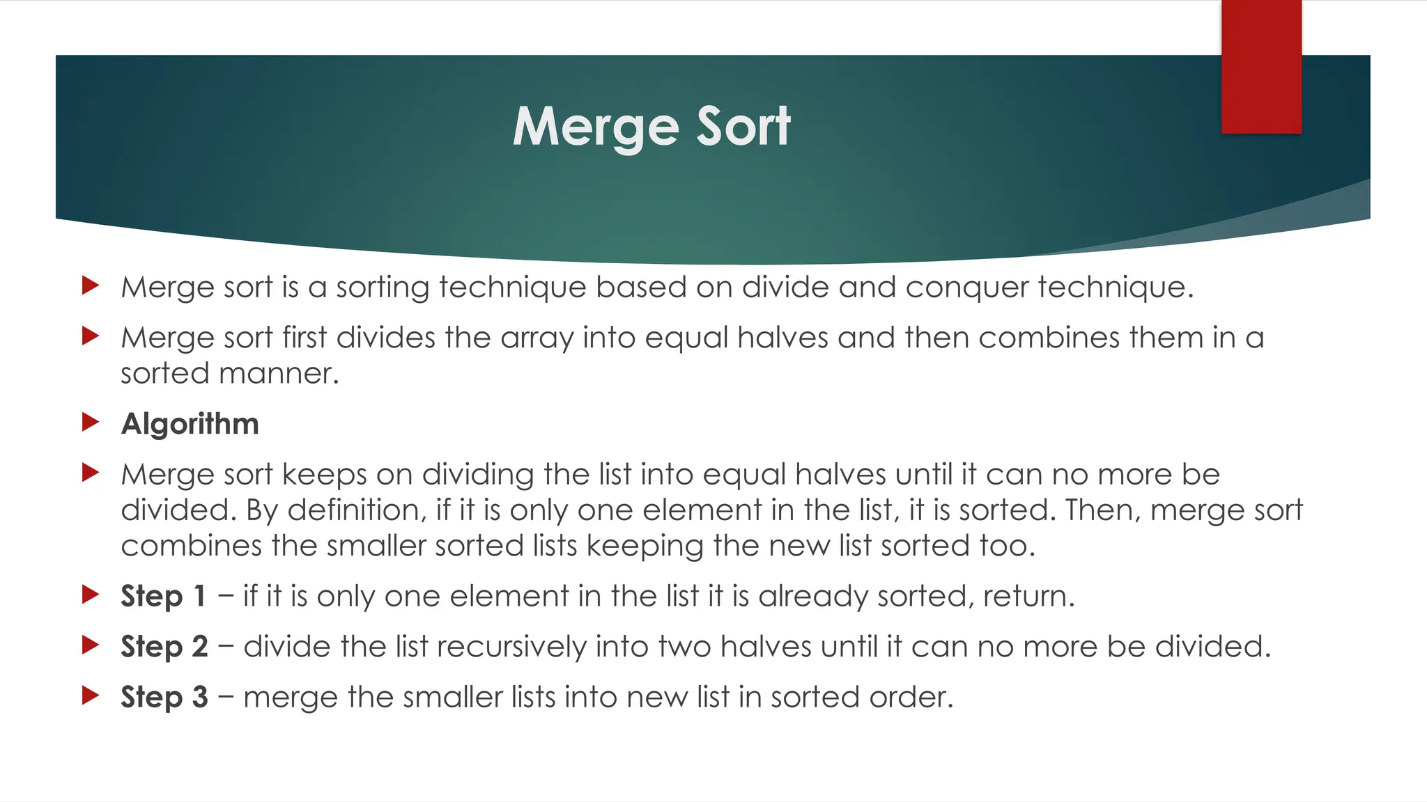 Merge Sort
 Merge sort is a sorting technique based on divide and conquer technique.
 Merge sort first divides the array into equal halves and then combines them in a
sorted manner.
 Algorithm
 Merge sort keeps on dividing the list into equal halves until it can no more be
divided. By definition, if it is only one element in the list, it is sorted. Then, merge sort
combines the smaller sorted lists keeping the new list sorted too.
 Step 1 − if it is only one element in the list it is already sorted, return.
 Step 2 − divide the list recursively into two halves until it can no more be divided.
 Step 3 − merge the smaller lists into new list in sorted order.
 