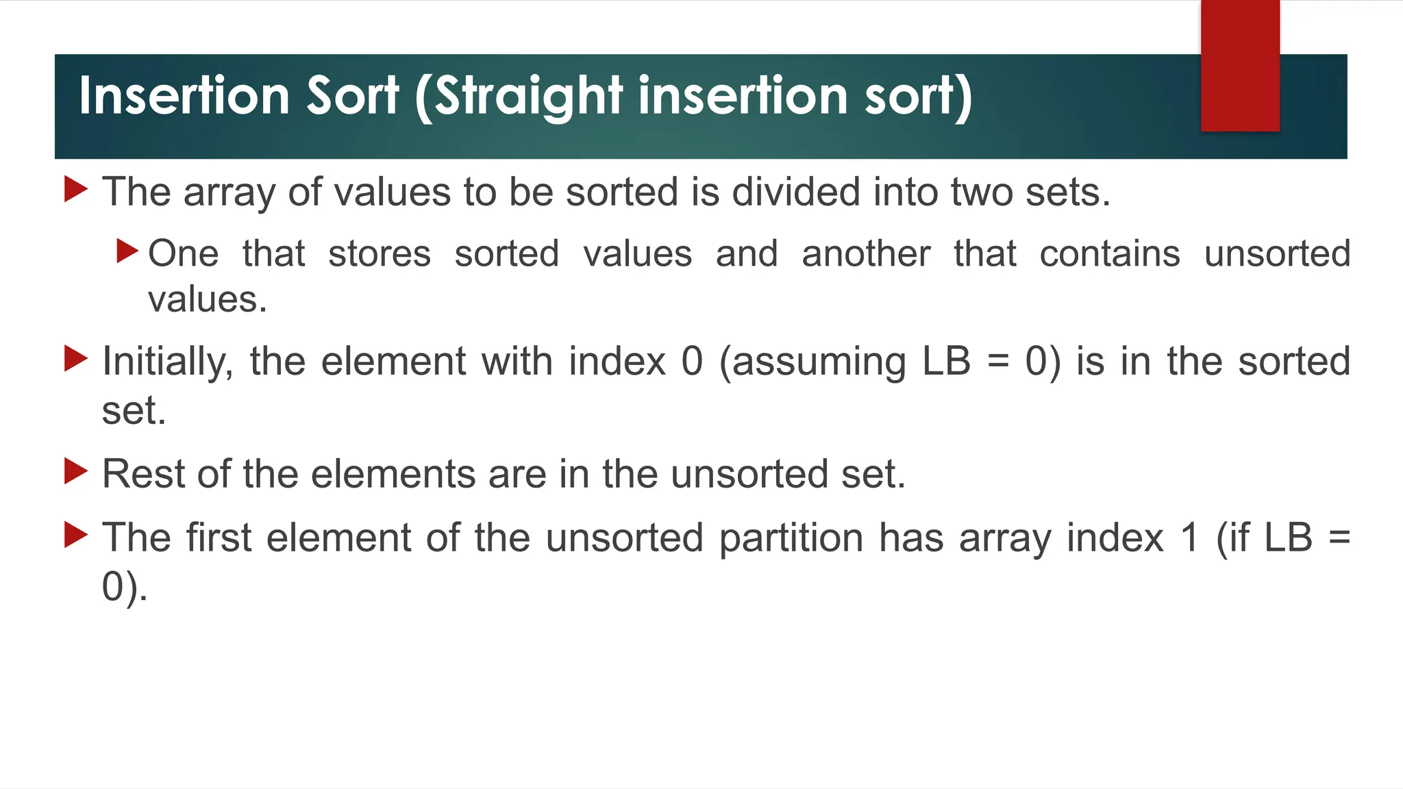 Insertion Sort (Straight insertion sort)
 The array of values to be sorted is divided into two sets.
 One that stores sorted values and another that contains unsorted
values.
 Initially, the element with index 0 (assuming LB = 0) is in the sorted
set.
 Rest of the elements are in the unsorted set.
 The first element of the unsorted partition has array index 1 (if LB =
0).
 