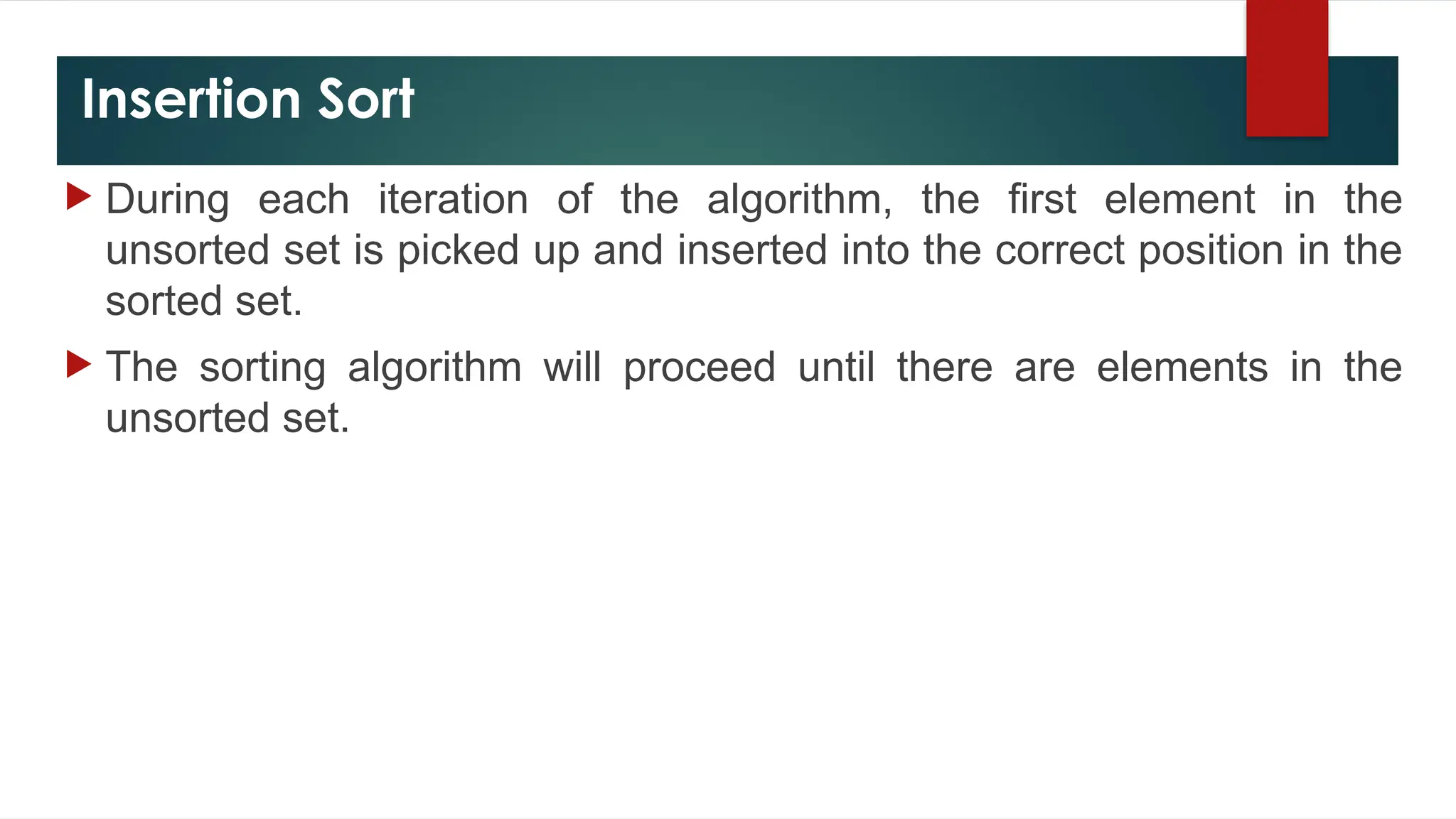 Insertion Sort
 During each iteration of the algorithm, the first element in the
unsorted set is picked up and inserted into the correct position in the
sorted set.
 The sorting algorithm will proceed until there are elements in the
unsorted set.
 