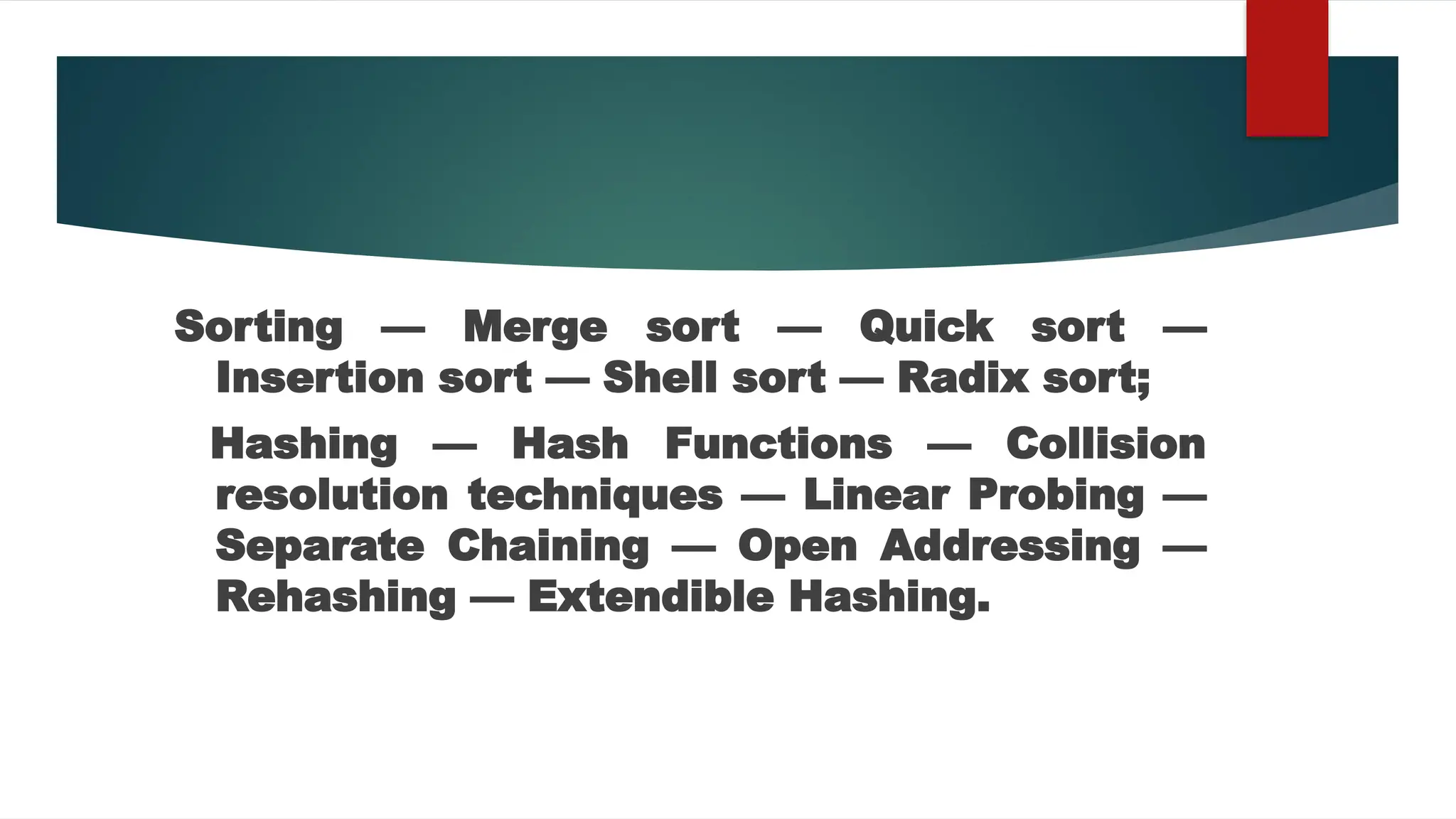 Sorting — Merge sort — Quick sort —
Insertion sort — Shell sort — Radix sort;
Hashing — Hash Functions — Collision
resolution techniques — Linear Probing —
Separate Chaining — Open Addressing —
Rehashing — Extendible Hashing.
 