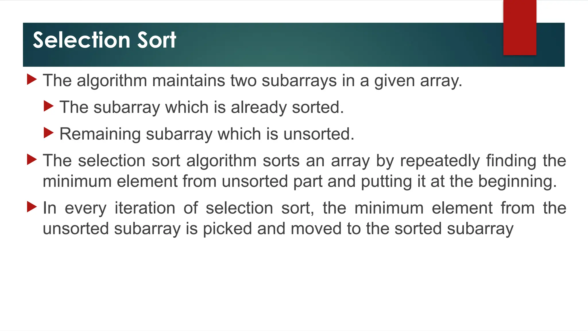 Selection Sort
 The algorithm maintains two subarrays in a given array.
 The subarray which is already sorted.
 Remaining subarray which is unsorted.
 The selection sort algorithm sorts an array by repeatedly finding the
minimum element from unsorted part and putting it at the beginning.
 In every iteration of selection sort, the minimum element from the
unsorted subarray is picked and moved to the sorted subarray
 
