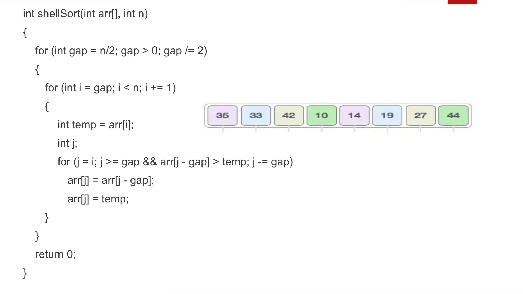 int shellSort(int arr[], int n)
{
for (int gap = n/2; gap > 0; gap /= 2)
{
for (int i = gap; i < n; i += 1)
{
int temp = arr[i];
int j;
for (j = i; j >= gap && arr[j - gap] > temp; j -= gap)
arr[j] = arr[j - gap];
arr[j] = temp;
}
}
return 0;
}
 