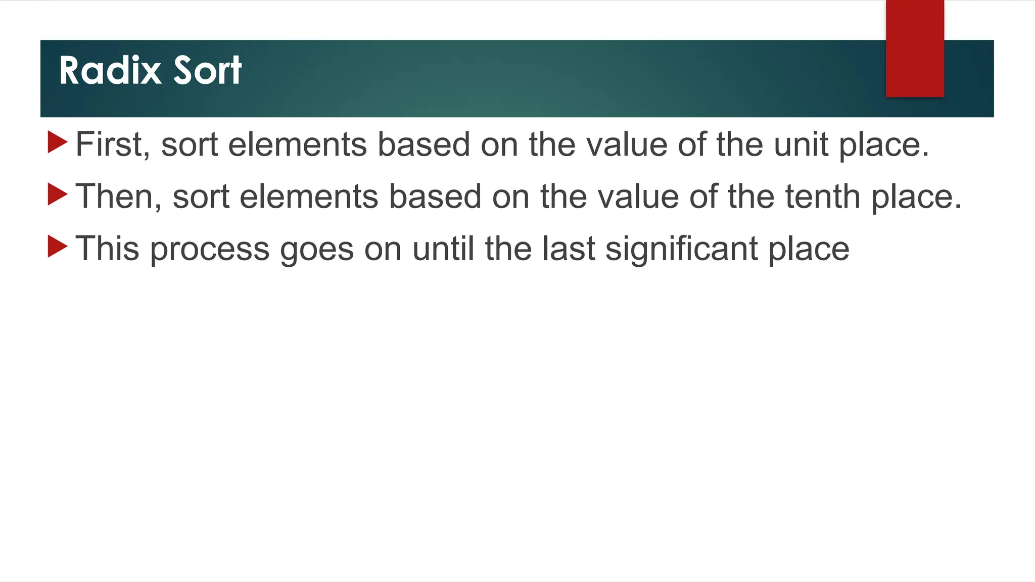 Radix Sort
 First, sort elements based on the value of the unit place.
 Then, sort elements based on the value of the tenth place.
 This process goes on until the last significant place
 