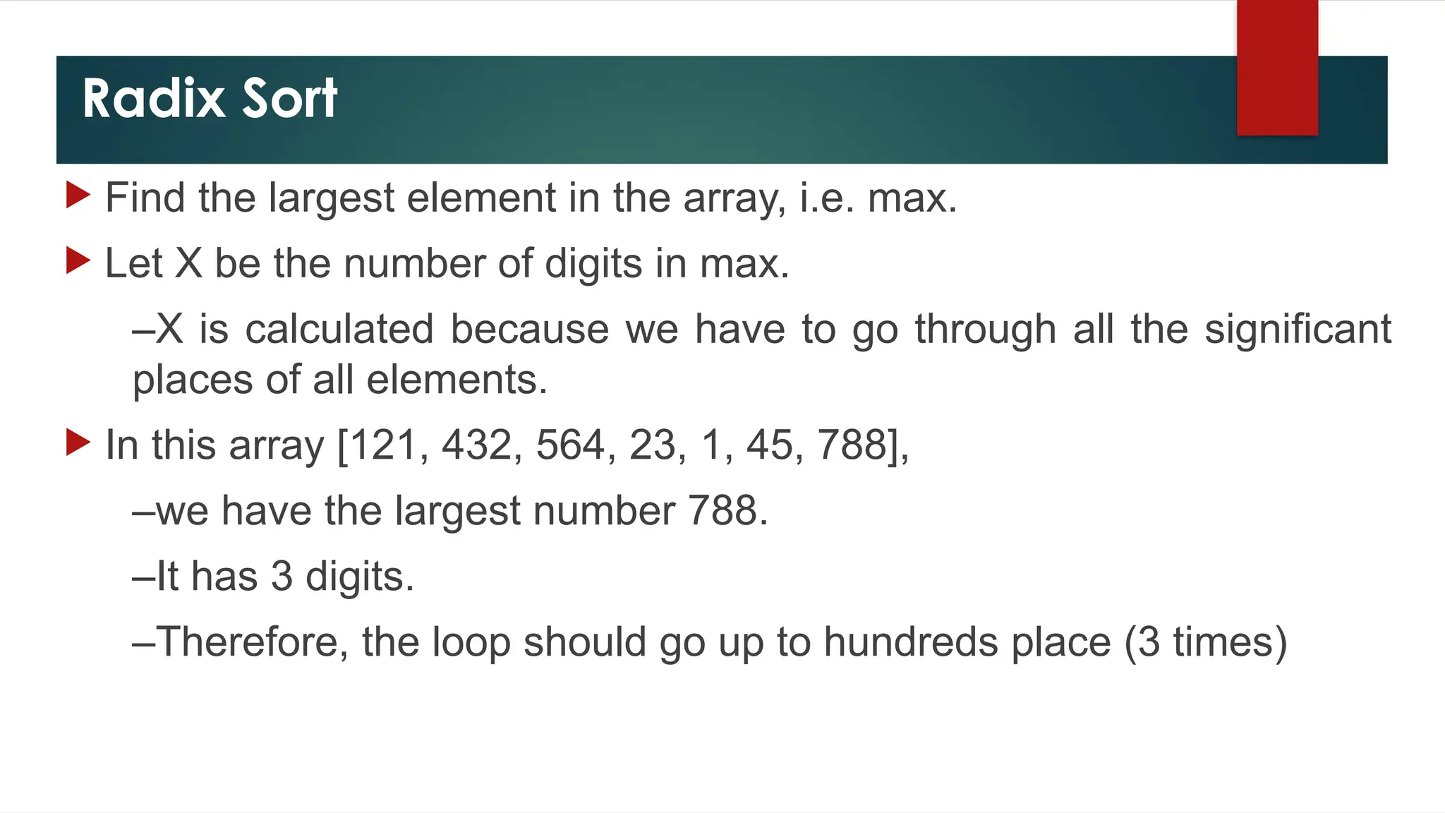 Radix Sort
 Find the largest element in the array, i.e. max.
 Let X be the number of digits in max.
–X is calculated because we have to go through all the significant
places of all elements.
 In this array [121, 432, 564, 23, 1, 45, 788],
–we have the largest number 788.
–It has 3 digits.
–Therefore, the loop should go up to hundreds place (3 times)
 