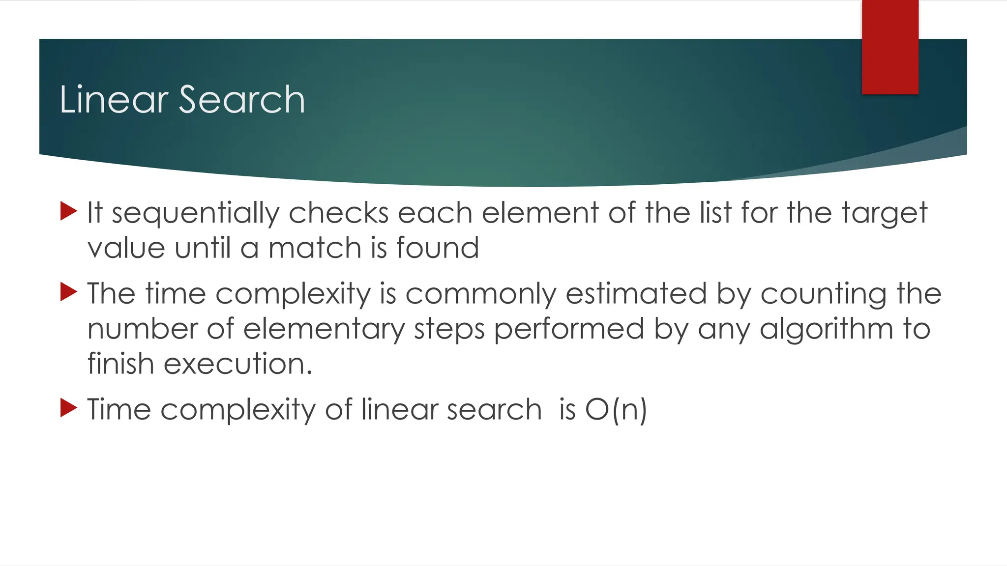 Linear Search
 It sequentially checks each element of the list for the target
value until a match is found
 The time complexity is commonly estimated by counting the
number of elementary steps performed by any algorithm to
finish execution.
 Time complexity of linear search is O(n)
 