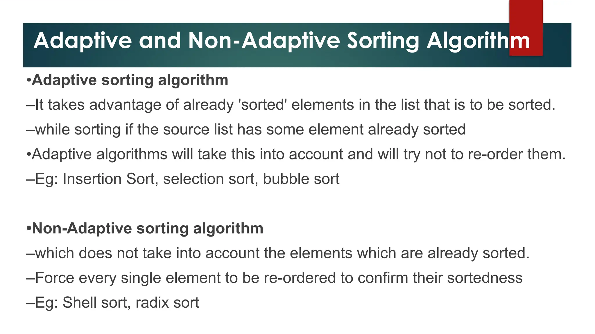 Adaptive and Non-Adaptive Sorting Algorithm
•Adaptive sorting algorithm
–It takes advantage of already 'sorted' elements in the list that is to be sorted.
–while sorting if the source list has some element already sorted
•Adaptive algorithms will take this into account and will try not to re-order them.
–Eg: Insertion Sort, selection sort, bubble sort
•Non-Adaptive sorting algorithm
–which does not take into account the elements which are already sorted.
–Force every single element to be re-ordered to confirm their sortedness
–Eg: Shell sort, radix sort
 