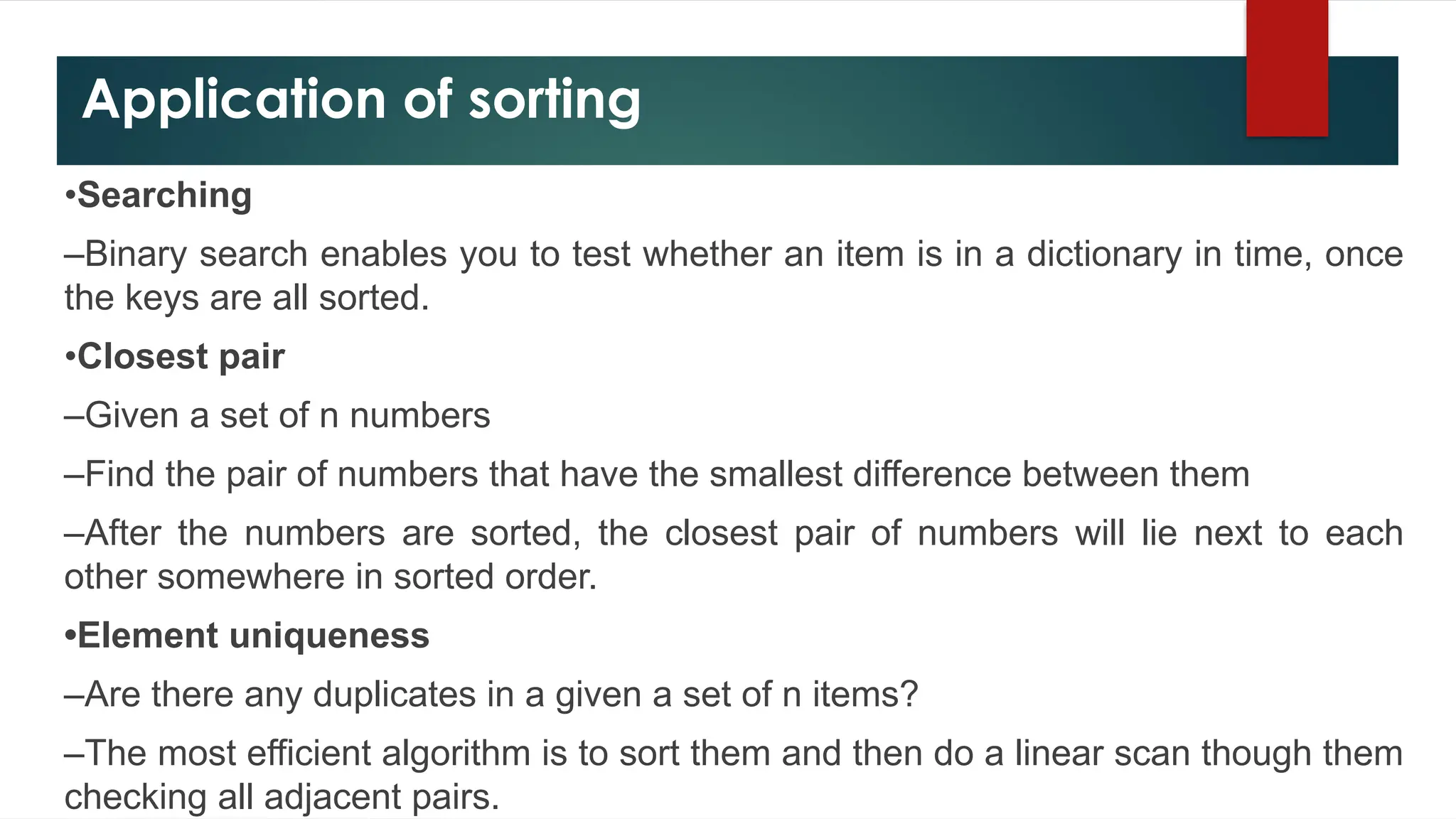 Application of sorting
•Searching
–Binary search enables you to test whether an item is in a dictionary in time, once
the keys are all sorted.
•Closest pair
–Given a set of n numbers
–Find the pair of numbers that have the smallest difference between them
–After the numbers are sorted, the closest pair of numbers will lie next to each
other somewhere in sorted order.
•Element uniqueness
–Are there any duplicates in a given a set of n items?
–The most efficient algorithm is to sort them and then do a linear scan though them
checking all adjacent pairs.
 