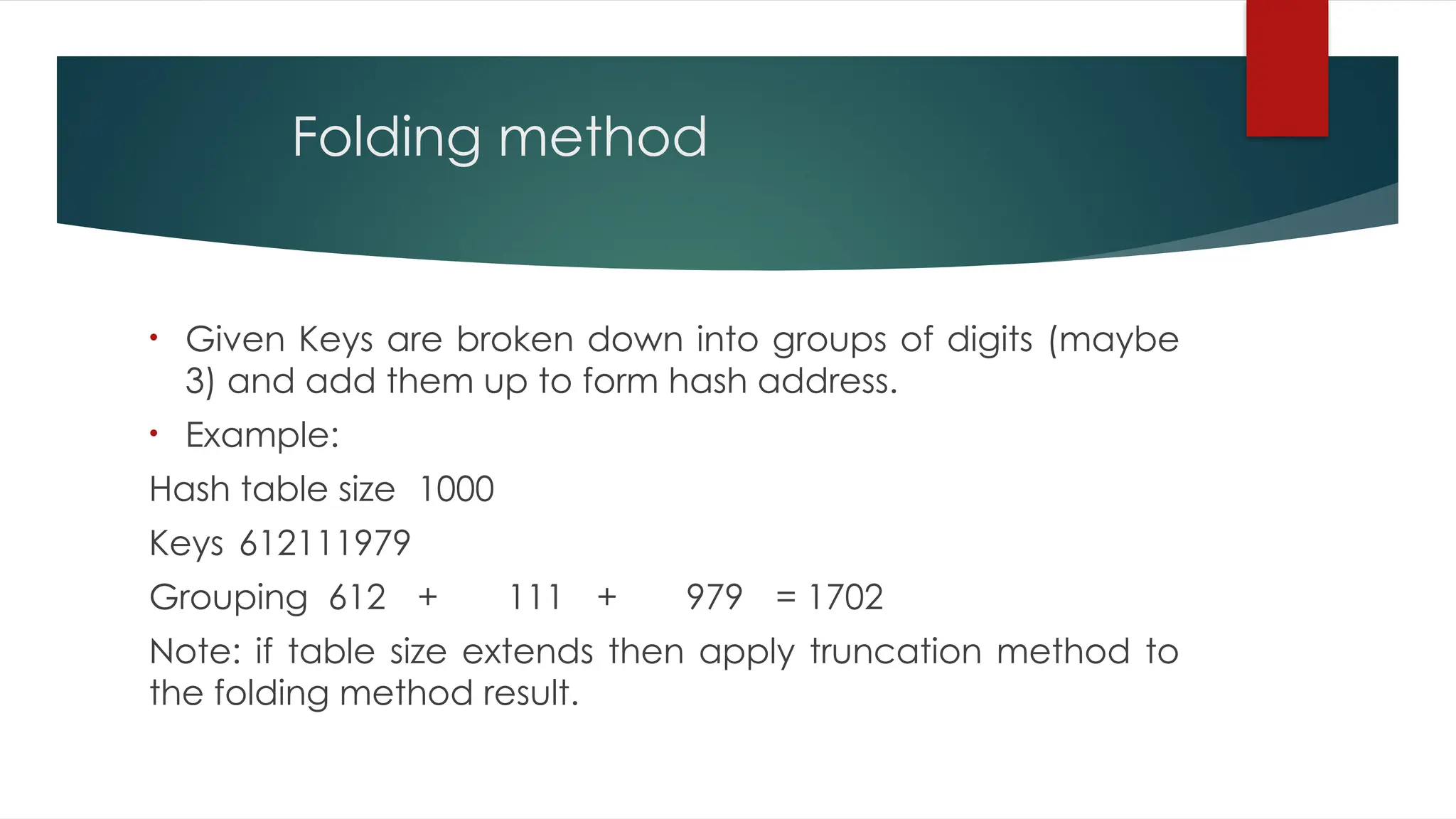 Folding method
• Given Keys are broken down into groups of digits (maybe
3) and add them up to form hash address.
• Example:
Hash table size 1000
Keys 612111979
Grouping 612 + 111 + 979 = 1702
Note: if table size extends then apply truncation method to
the folding method result.
 