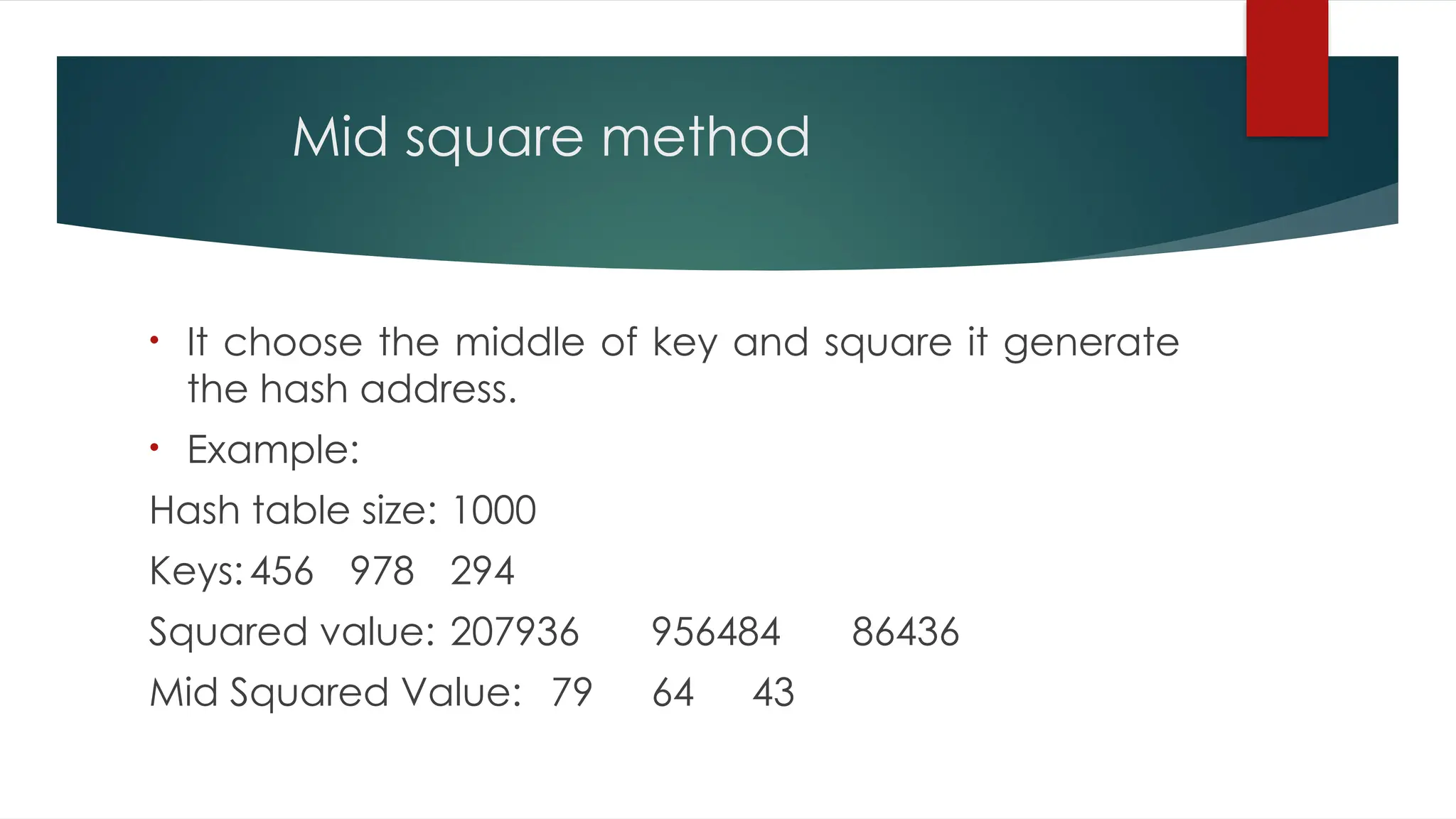 Mid square method
• It choose the middle of key and square it generate
the hash address.
• Example:
Hash table size: 1000
Keys:456 978 294
Squared value: 207936 956484 86436
Mid Squared Value: 79 64 43
 