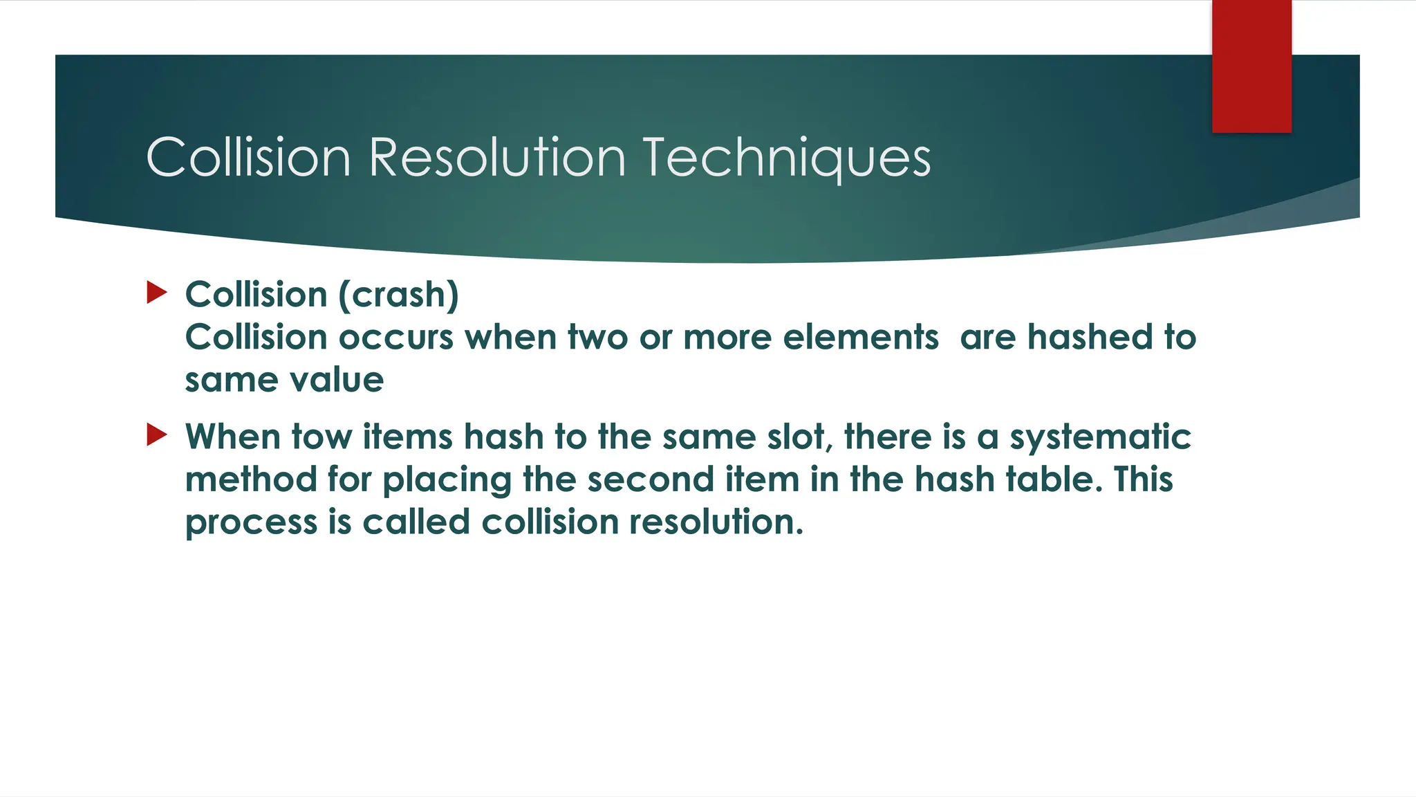 Collision Resolution Techniques
 Collision (crash)
Collision occurs when two or more elements are hashed to
same value
 When tow items hash to the same slot, there is a systematic
method for placing the second item in the hash table. This
process is called collision resolution.
 