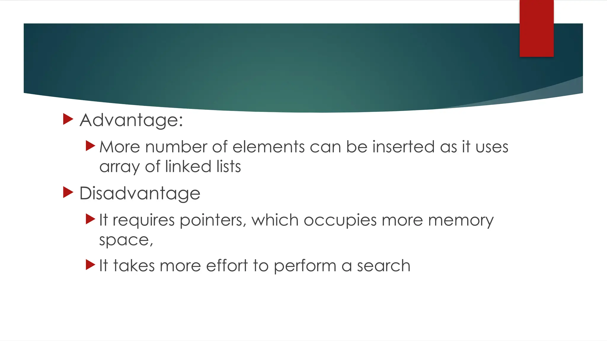  Advantage:
 More number of elements can be inserted as it uses
array of linked lists
 Disadvantage
 It requires pointers, which occupies more memory
space,
 It takes more effort to perform a search
 