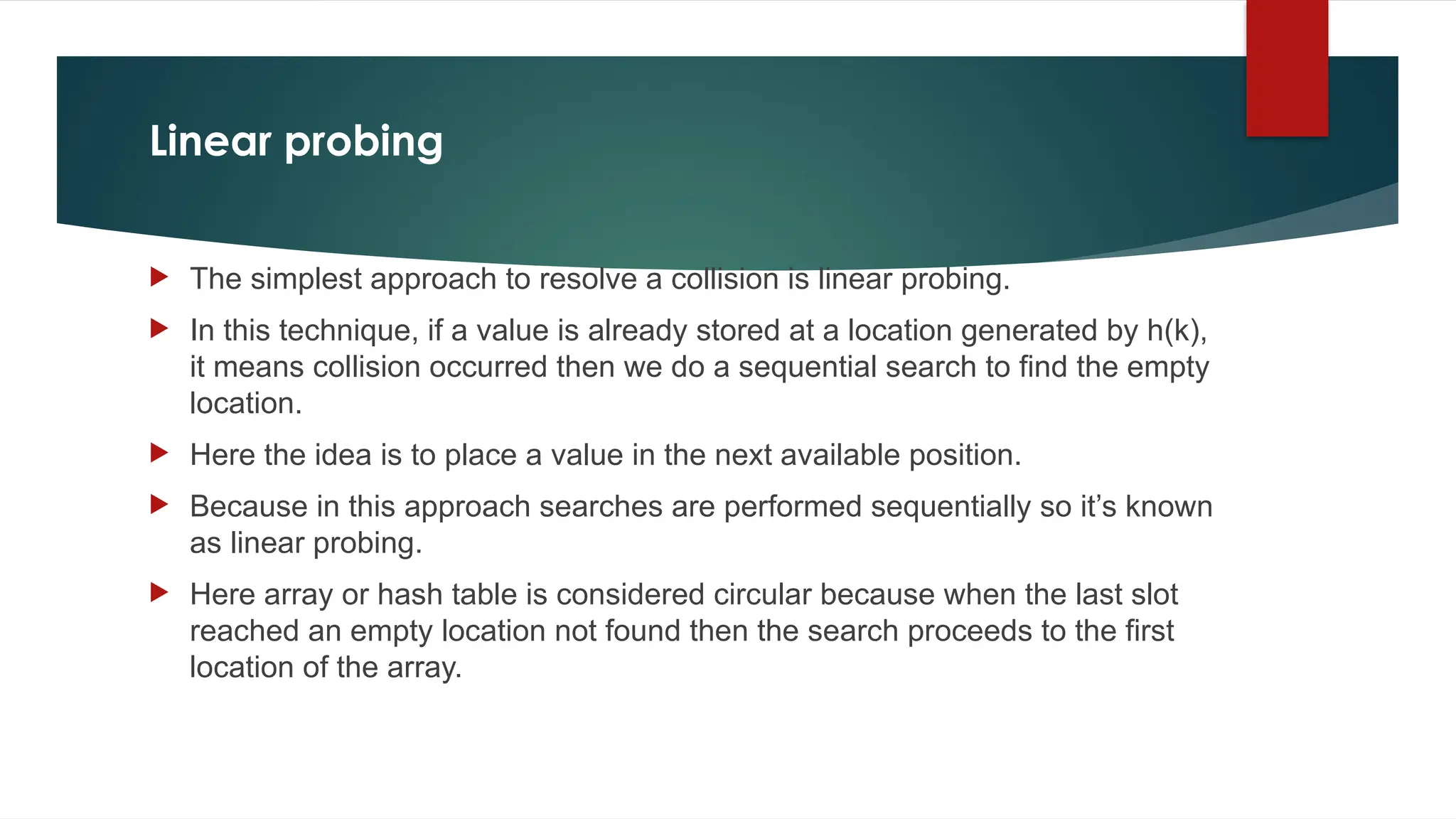 Linear probing
 The simplest approach to resolve a collision is linear probing.
 In this technique, if a value is already stored at a location generated by h(k),
it means collision occurred then we do a sequential search to find the empty
location.
 Here the idea is to place a value in the next available position.
 Because in this approach searches are performed sequentially so it’s known
as linear probing.
 Here array or hash table is considered circular because when the last slot
reached an empty location not found then the search proceeds to the first
location of the array.
 