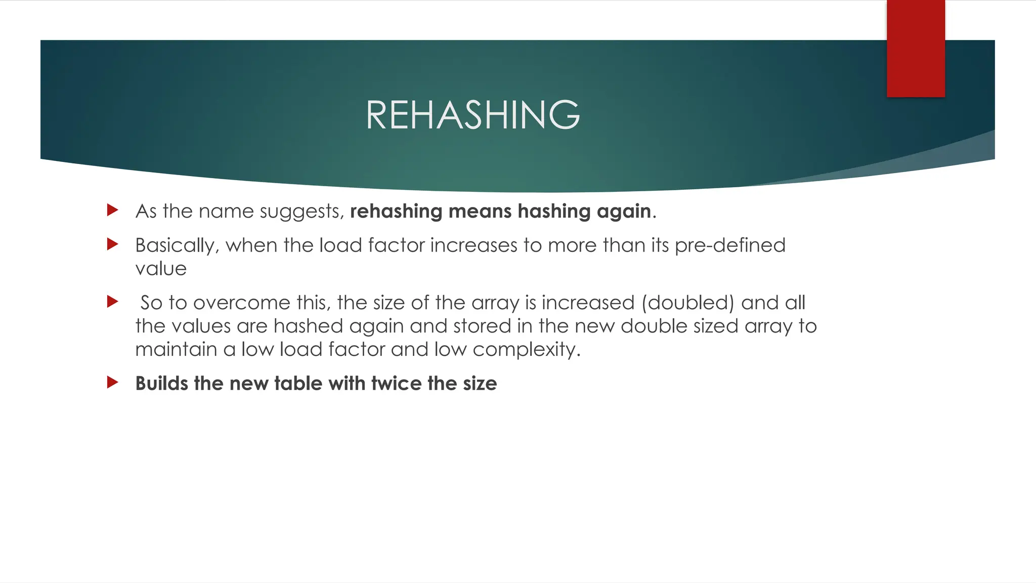 REHASHING
 As the name suggests, rehashing means hashing again.
 Basically, when the load factor increases to more than its pre-defined
value
 So to overcome this, the size of the array is increased (doubled) and all
the values are hashed again and stored in the new double sized array to
maintain a low load factor and low complexity.
 Builds the new table with twice the size
 