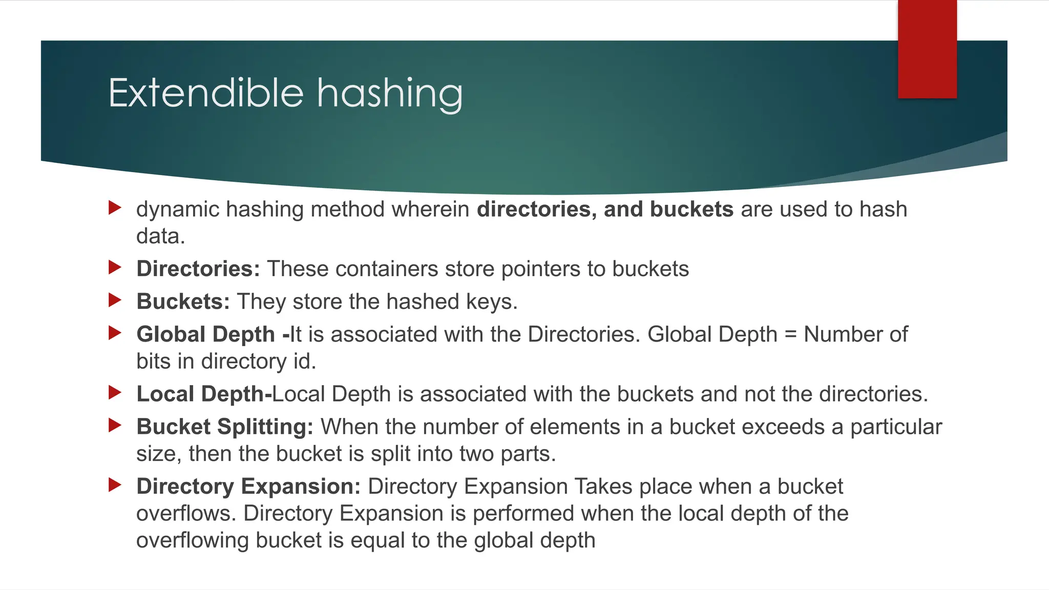 Extendible hashing
 dynamic hashing method wherein directories, and buckets are used to hash
data.
 Directories: These containers store pointers to buckets
 Buckets: They store the hashed keys.
 Global Depth -It is associated with the Directories. Global Depth = Number of
bits in directory id.
 Local Depth-Local Depth is associated with the buckets and not the directories.
 Bucket Splitting: When the number of elements in a bucket exceeds a particular
size, then the bucket is split into two parts.
 Directory Expansion: Directory Expansion Takes place when a bucket
overflows. Directory Expansion is performed when the local depth of the
overflowing bucket is equal to the global depth
 